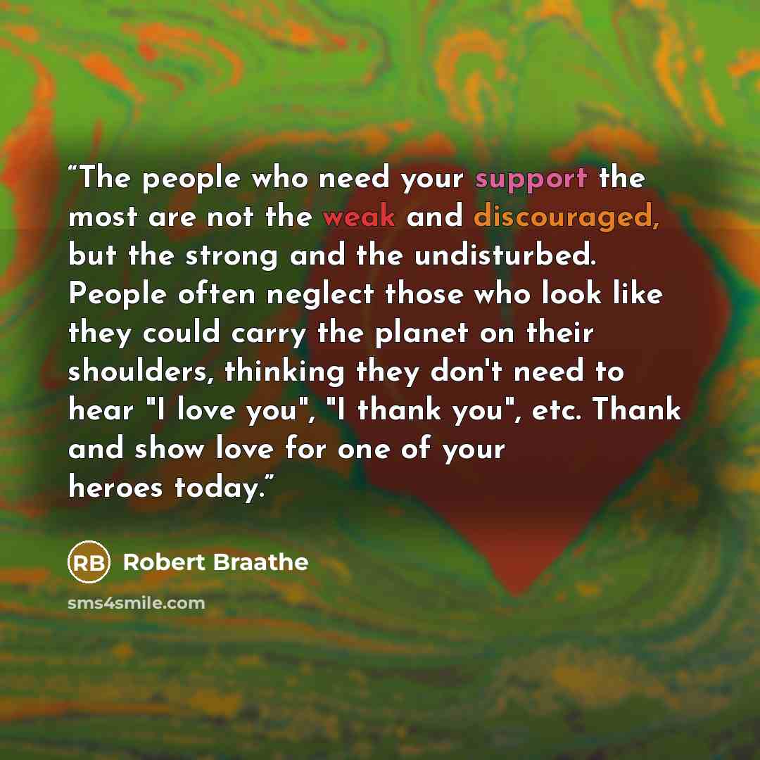 “The people who need your support the most are not the weak and discouraged, but the strong and the undisturbed. People often neglect those who look like they could carry the planet on their shoulders, thinking they don't need to hear "I love you", "I thank you", etc. Thank and show love for one of…” quote by Robert Braathe