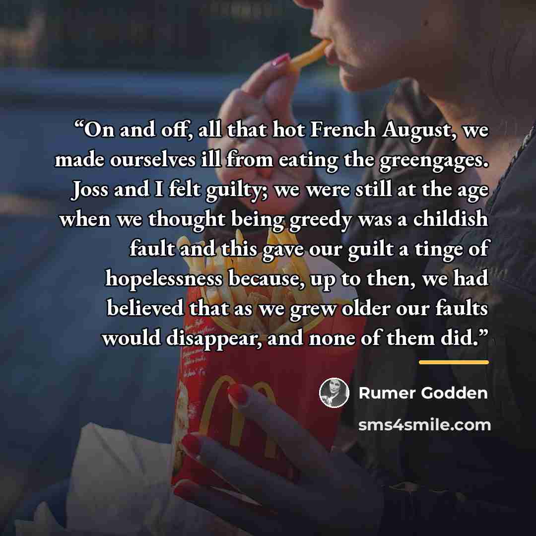 “On and off, all that hot French August, we made ourselves ill from eating the greengages. Joss and I felt guilty; we were still at the age when we thought being greedy was a childish fault and this gave our guilt a tinge of hopelessness because, up to then, we had believed that as we grew older…” quote by Rumer Godden