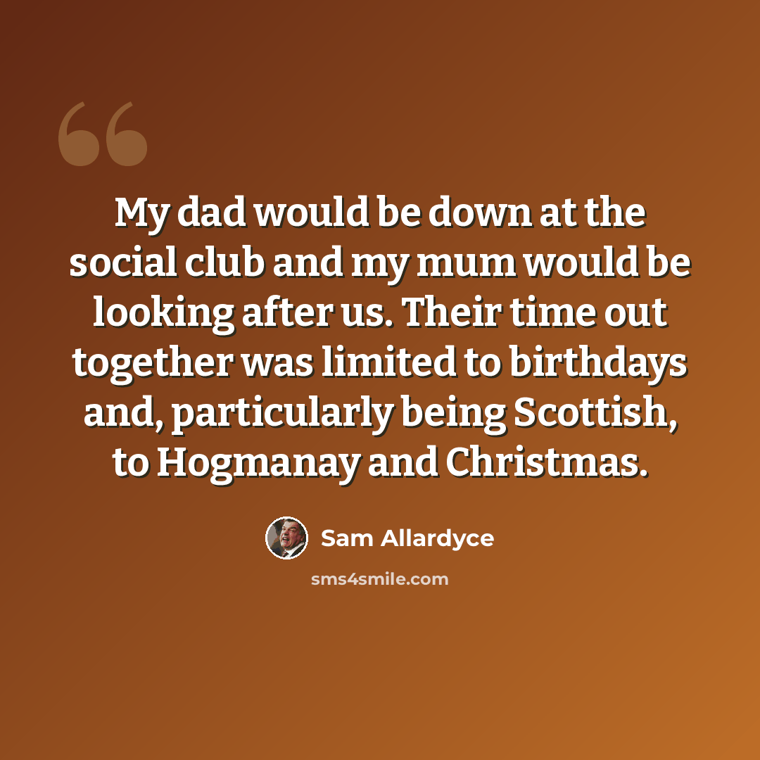 “My dad would be down at the social club and my mum would be looking after us. Their time out together was limited to birthdays and, particularly being Scottish, to Hogmanay and Christmas.” quote by Sam Allardyce