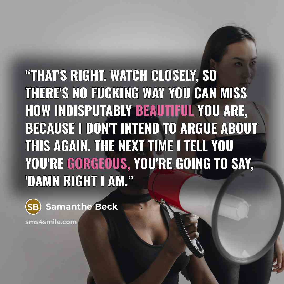 “That's right. Watch closely, so there's no fucking way you can miss how indisputably beautiful you are, because I don't intend to argue about this again. The next time I tell you you're gorgeous, you're going to say, 'Damn right I am.” quote by samanthe beck