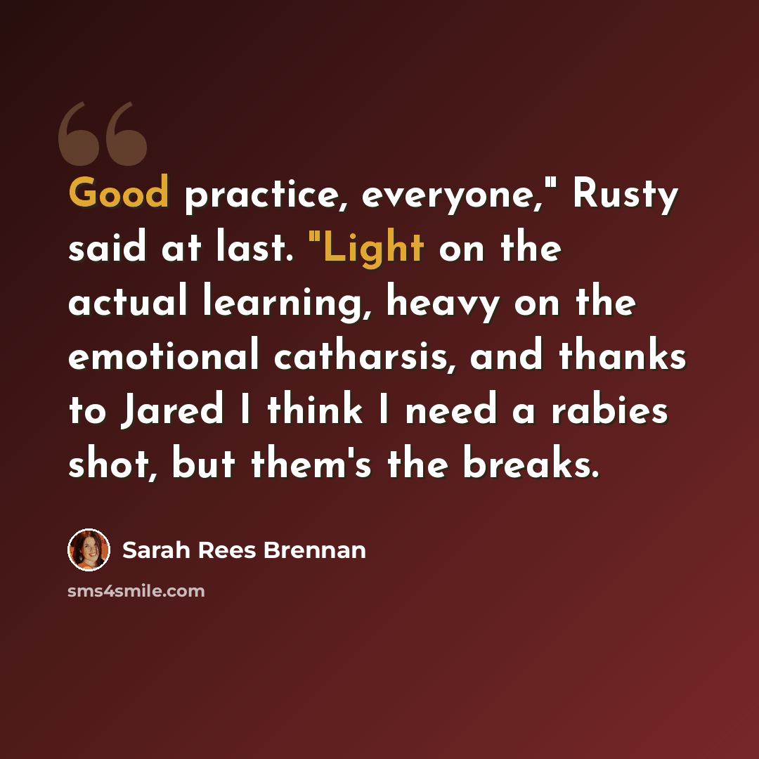 “Good practice, everyone," Rusty said at last. "Light on the actual learning, heavy on the emotional catharsis, and thanks to Jared I think I need a rabies shot, but them's the breaks.” quote by Sarah Rees Brennan