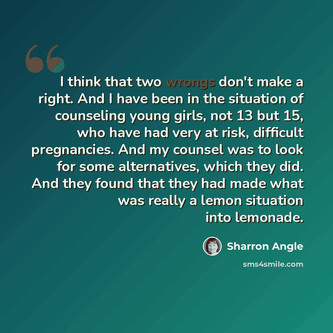 “I think that two wrongs don't make a right. And I have been in the situation of counseling young girls, not 13 but 15, who have had very at risk, difficult pregnancies. And my counsel was to look for some alternatives, which they did. And they found that they had made what was really a lemon…” quote by Sharron Angle