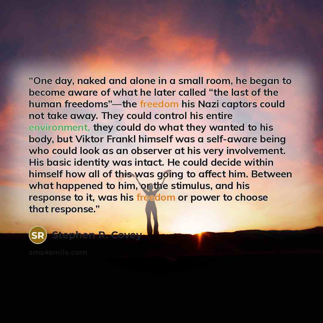 “One day, naked and alone in a small room, he began to become aware of what he later called “the last of the human freedoms”—the freedom his Nazi captors could not take away. They could control his entire environment, they could do what they wanted to his body, but Viktor Frankl himself was a…” quote by Stephen R. Covey