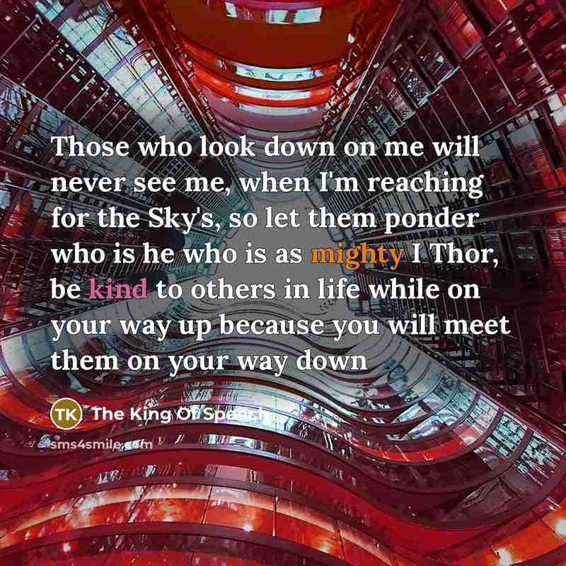 “Those who look down on me will never see me, when I'm reaching for the Sky's, so let them ponder who is he who is as mighty I Thor, be kind to others in life while on your way up because you will meet them on your way down” quote by The King Of Speech