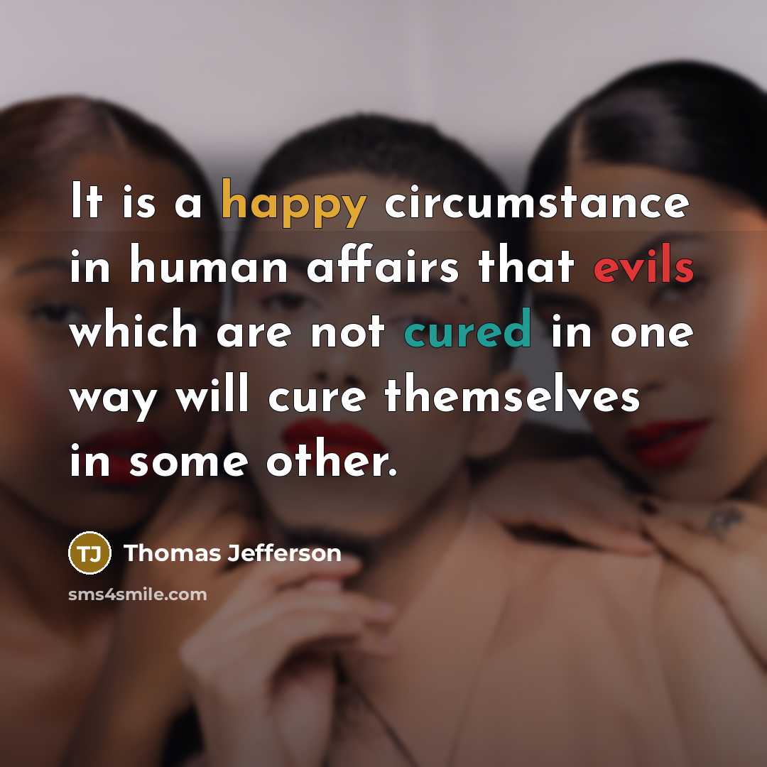“It is a happy circumstance in human affairs that evils which are not cured in one way will cure themselves in some other.” quote by Thomas Jefferson