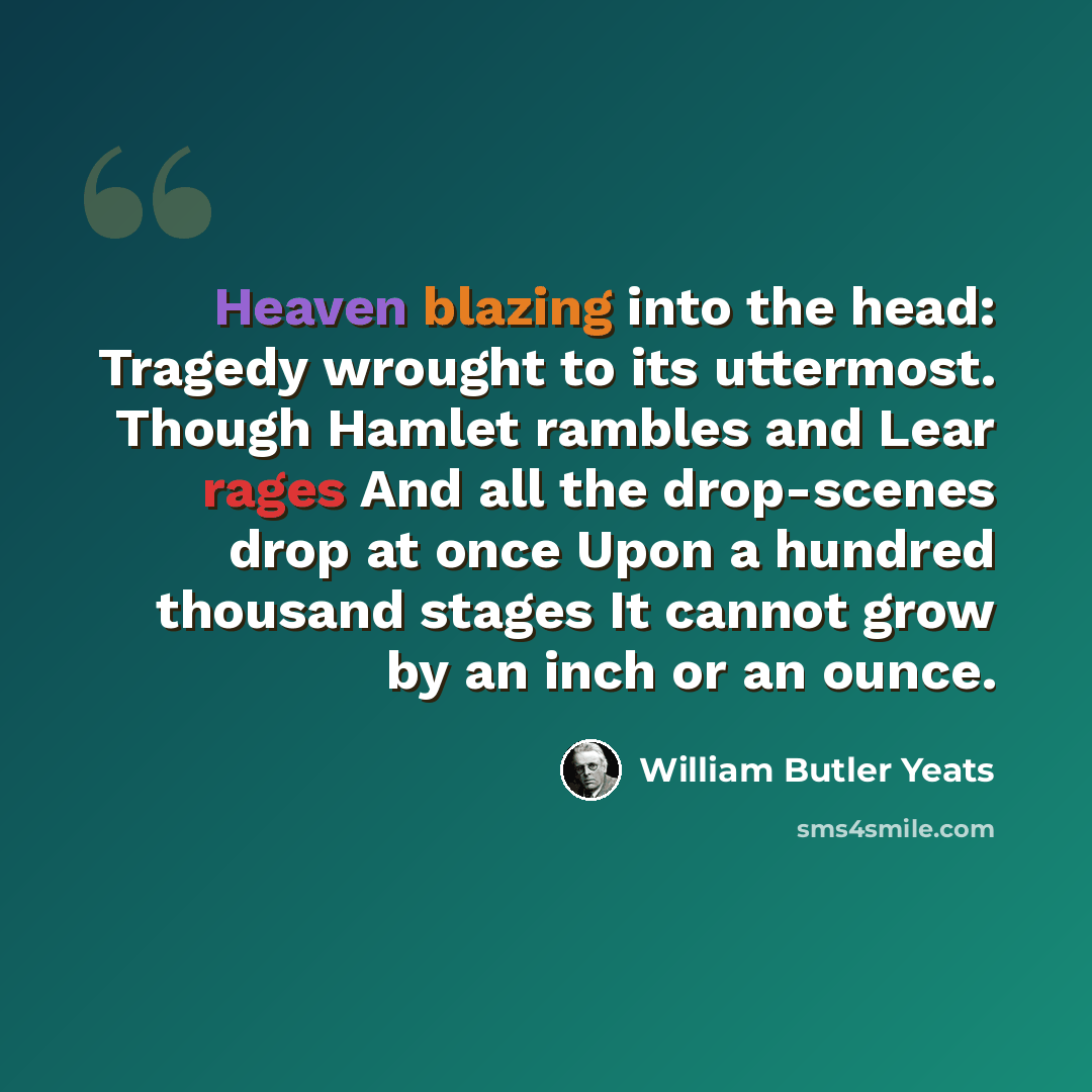 “Heaven blazing into the head: Tragedy wrought to its uttermost. Though Hamlet rambles and Lear rages And all the drop-scenes drop at once Upon a hundred thousand stages It cannot grow by an inch or an ounce.” quote by William Butler Yeats