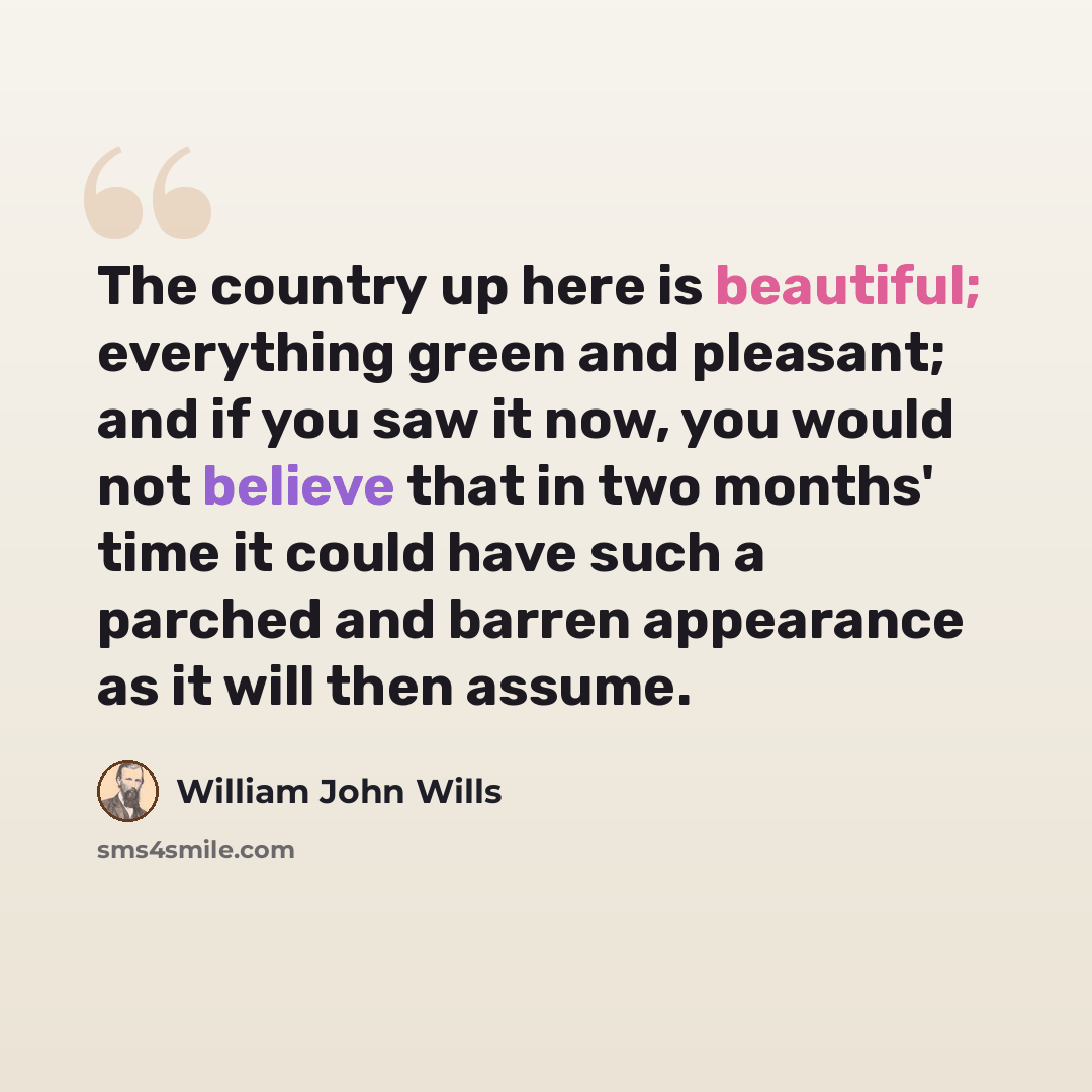 “The country up here is beautiful; everything green and pleasant; and if you saw it now, you would not believe that in two months' time it could have such a parched and barren appearance as it will then assume.” quote by William John Wills