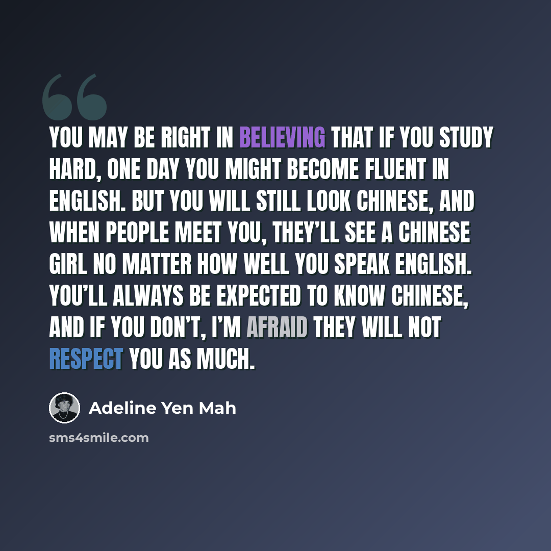“You may be right in believing that if you study hard, one day you might become fluent in English. But you will still look Chinese, and when people meet you, they’ll see a Chinese girl no matter how well you speak English. You’ll always be expected to know Chinese, and if you don’t, I’m afraid they…” quote by Adeline Yen Mah