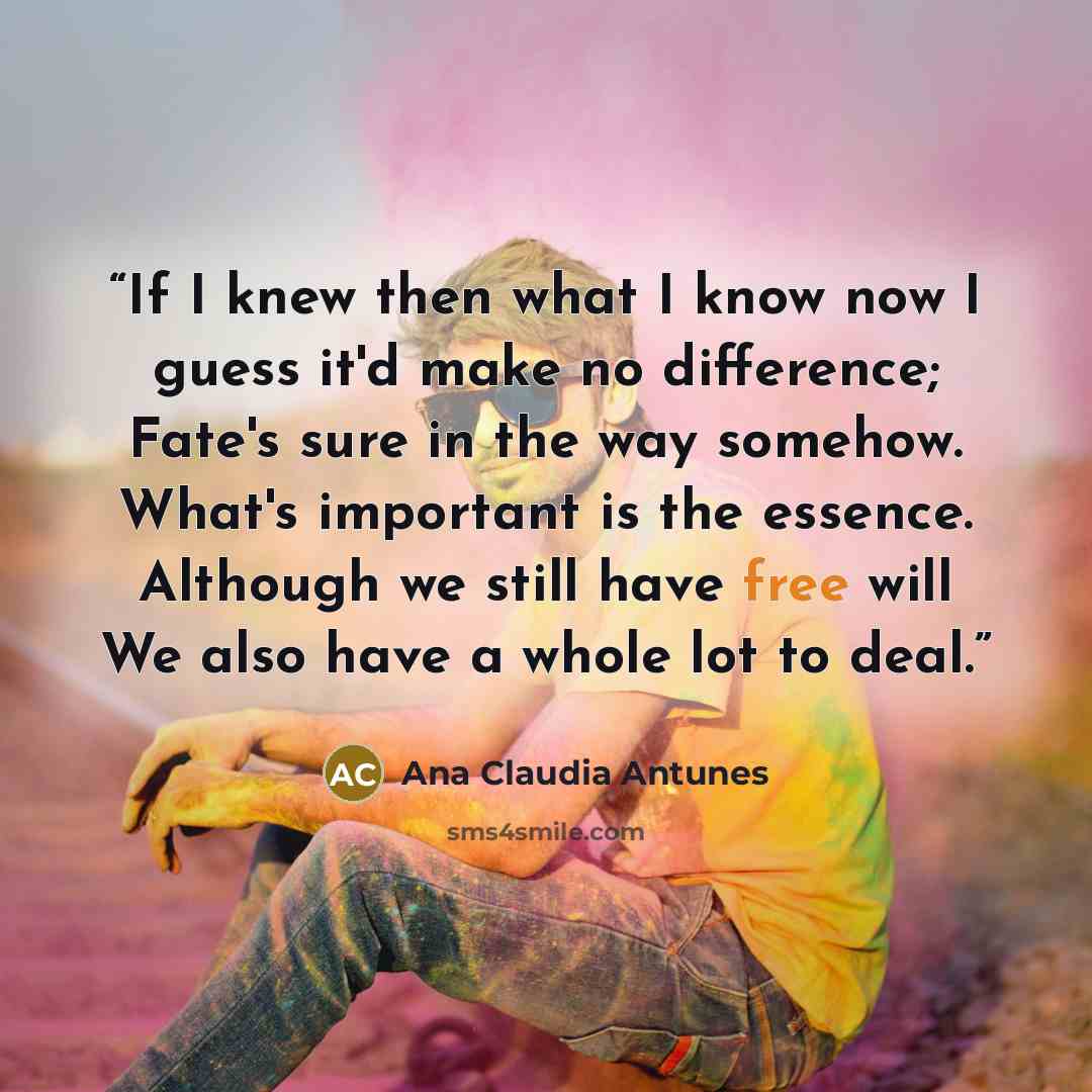 “If I knew then what I know now I guess it'd make no difference; Fate's sure in the way somehow. What's important is the essence. Although we still have free will We also have a whole lot to deal.” quote by Ana Claudia Antunes