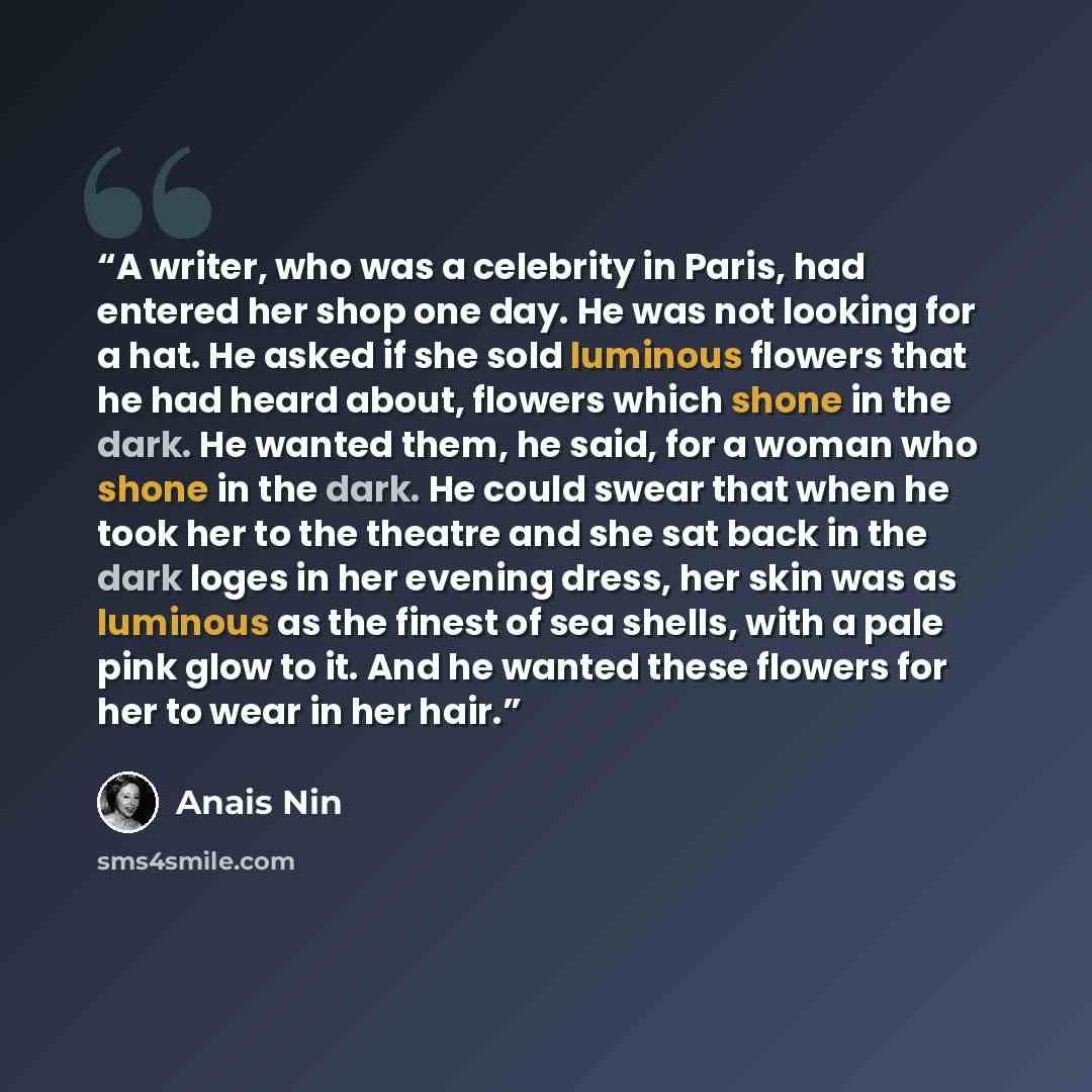 “A writer, who was a celebrity in Paris, had entered her shop one day. He was not looking for a hat. He asked if she sold luminous flowers that he had heard about, flowers which shone in the dark. He wanted them, he said, for a woman who shone in the dark. He could swear that when he took her to…” quote by Anaïs Nin