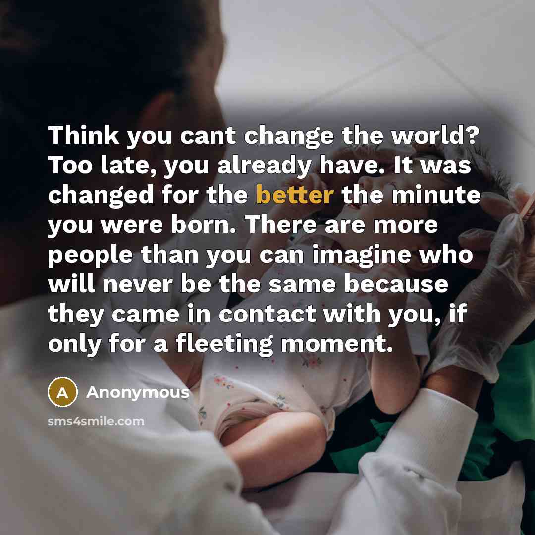 “Think you cant change the world? Too late, you already have. It was changed for the better the minute you were born. There are more people than you can imagine who will never be the same because they came in contact with you, if only for a fleeting moment.” quote by Anonymous