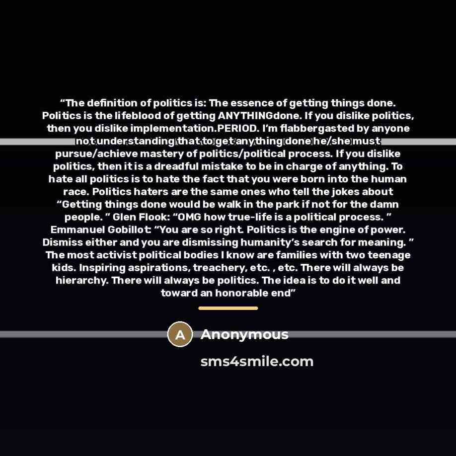 “The definition of politics is: The essence of getting things done. Politics is the lifeblood of getting ANYTHINGdone. If you dislike politics, then you dislike implementation.PERIOD. I’m flabbergasted by anyone not understanding that to get anything done he/she must pursue/achieve mastery of…” quote by Anonymous