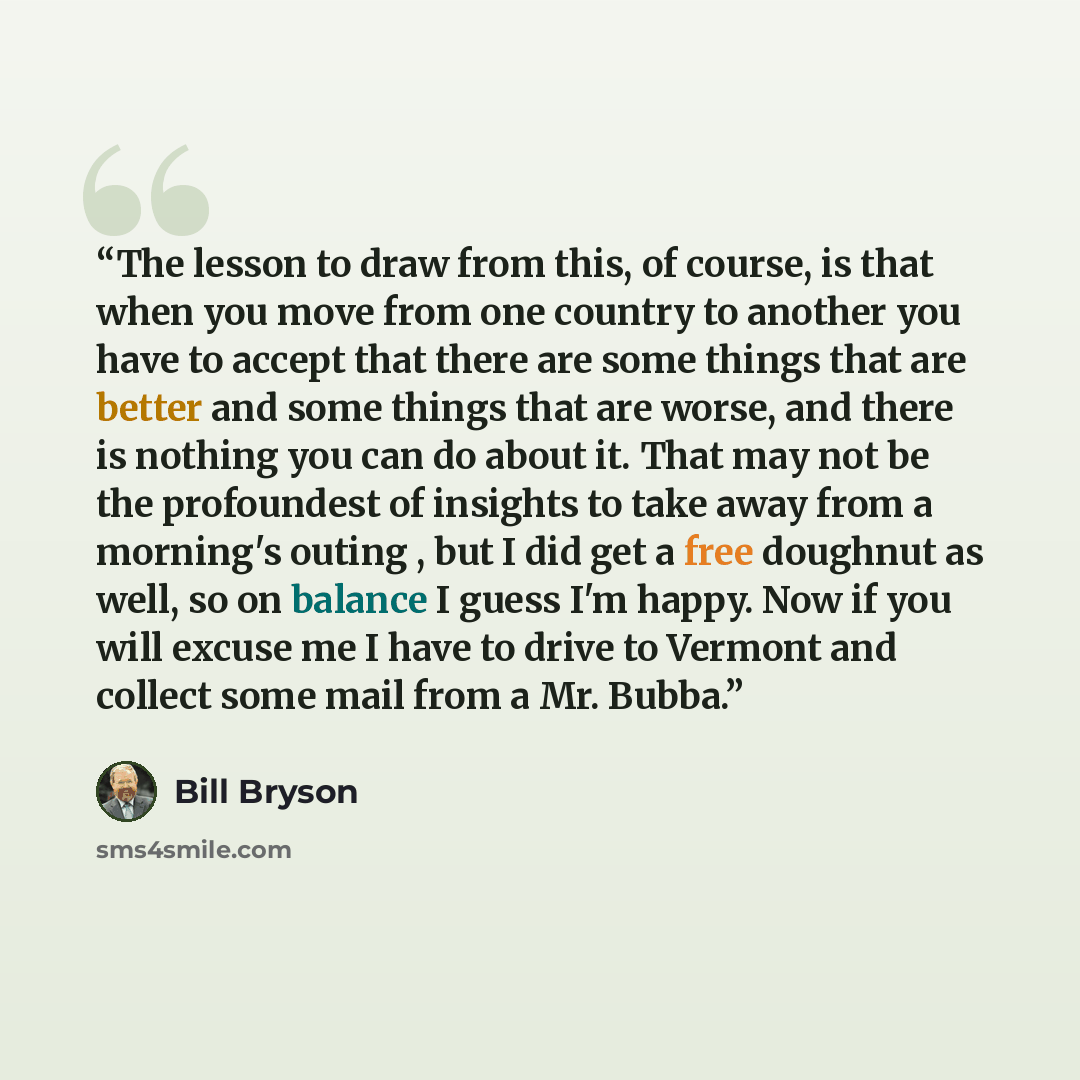 “The lesson to draw from this, of course, is that when you move from one country to another you have to accept that there are some things that are better and some things that are worse, and there is nothing you can do about it. That may not be the profoundest of insights to take away from a…” quote by Bill Bryson