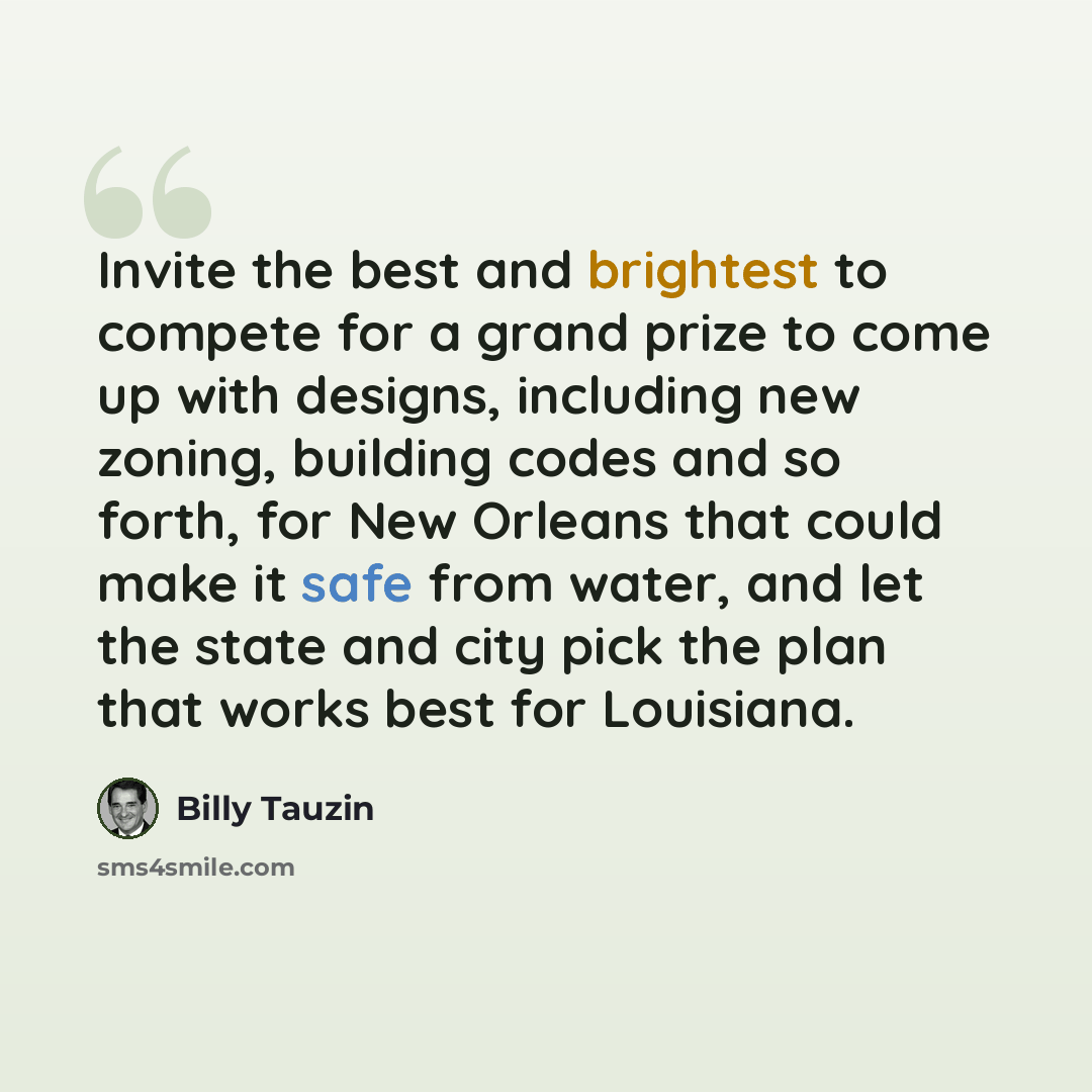 “Invite the best and brightest to compete for a grand prize to come up with designs, including new zoning, building codes and so forth, for New Orleans that could make it safe from water, and let the state and city pick the plan that works best for Louisiana.” quote by Billy Tauzin