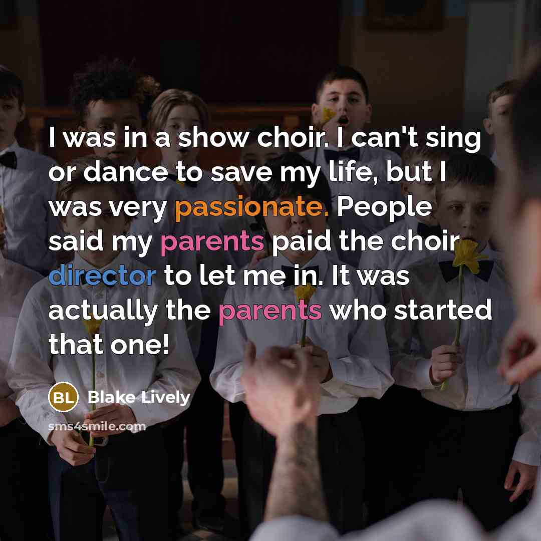 “I was in a show choir. I can't sing or dance to save my life, but I was very passionate. People said my parents paid the choir director to let me in. It was actually the parents who started that one!” quote by Blake Lively