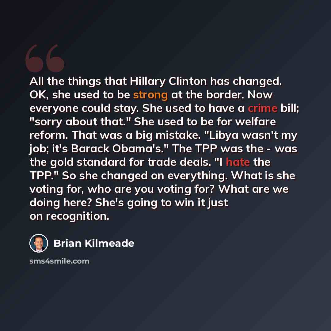 “All the things that Hillary Clinton has changed. OK, she used to be strong at the border. Now everyone could stay. She used to have a crime bill; "sorry about that." She used to be for welfare reform. That was a big mistake. "Libya wasn't my job; it's Barack Obama's." The TPP was the - was the…” quote by Brian Kilmeade
