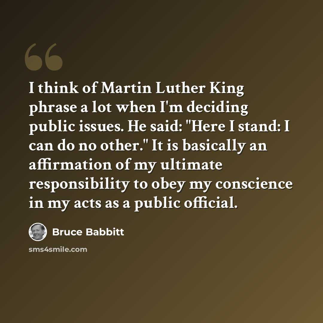 “I think of Martin Luther King phrase a lot when I'm deciding public issues. He said: "Here I stand: I can do no other." It is basically an affirmation of my ultimate responsibility to obey my conscience in my acts as a public official.” quote by Bruce Babbitt