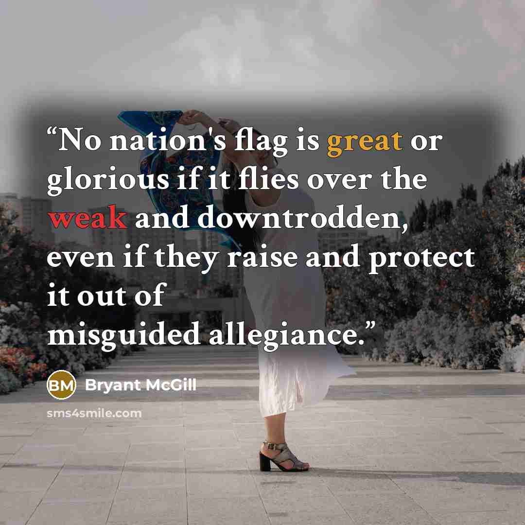 “No nation's flag is great or glorious if it flies over the weak and downtrodden, even if they raise and protect it out of misguided allegiance.” quote by Bryant McGill