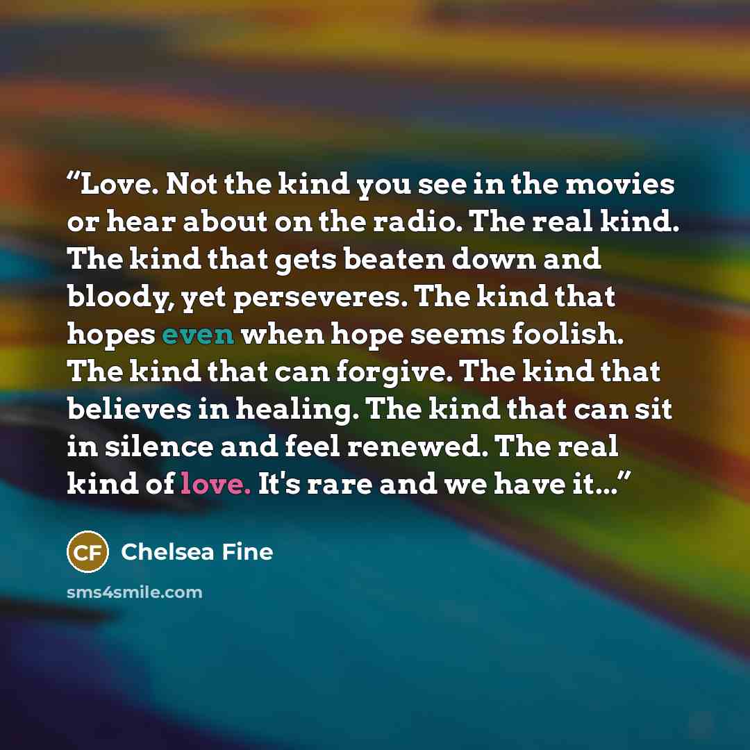 “Love. Not the kind you see in the movies or hear about on the radio. The real kind. The kind that gets beaten down and bloody, yet perseveres. The kind that hopes even when hope seems foolish. The kind that can forgive. The kind that believes in healing. The kind that can sit in silence and feel…” quote by Chelsea Fine