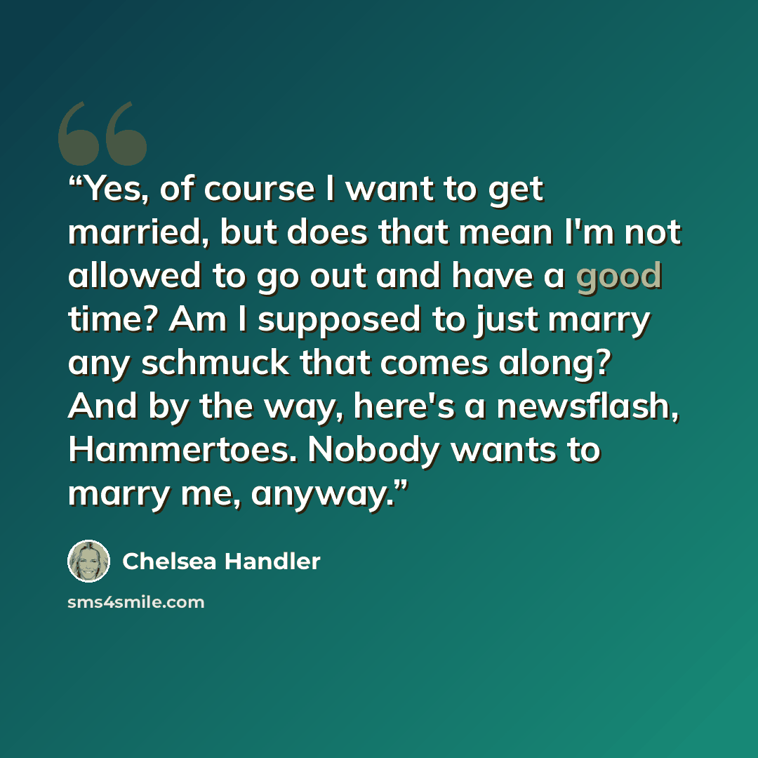 “Yes, of course I want to get married, but does that mean I'm not allowed to go out and have a good time? Am I supposed to just marry any schmuck that comes along? And by the way, here's a newsflash, Hammertoes. Nobody wants to marry me, anyway.” quote by Chelsea Handler
