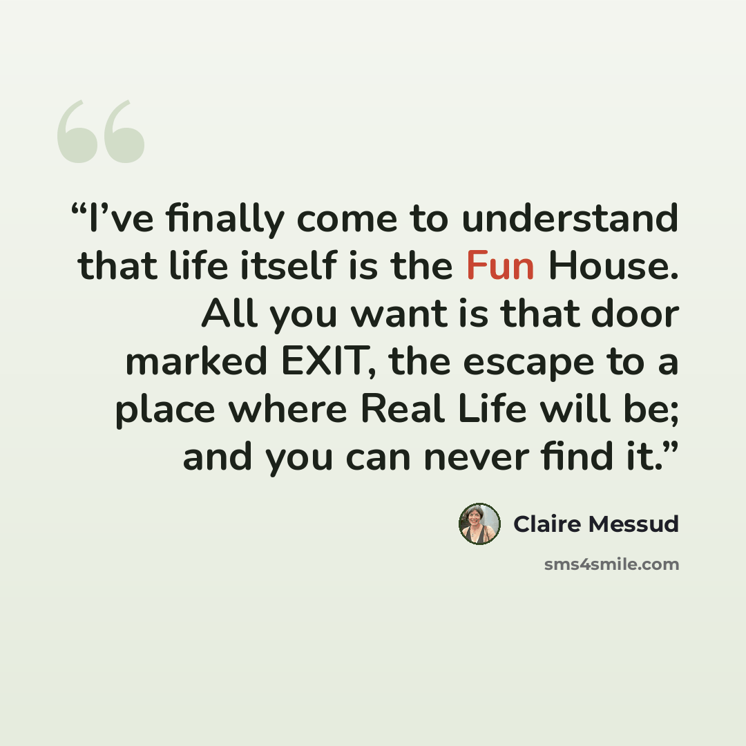 “I’ve finally come to understand that life itself is the Fun House. All you want is that door marked EXIT, the escape to a place where Real Life will be; and you can never find it.” quote by Claire Messud