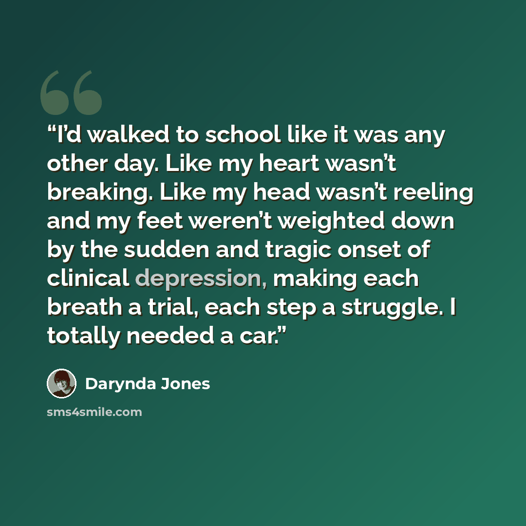 “I’d walked to school like it was any other day. Like my heart wasn’t breaking. Like my head wasn’t reeling and my feet weren’t weighted down by the sudden and tragic onset of clinical depression, making each breath a trial, each step a struggle. I totally needed a car.” quote by Darynda Jones