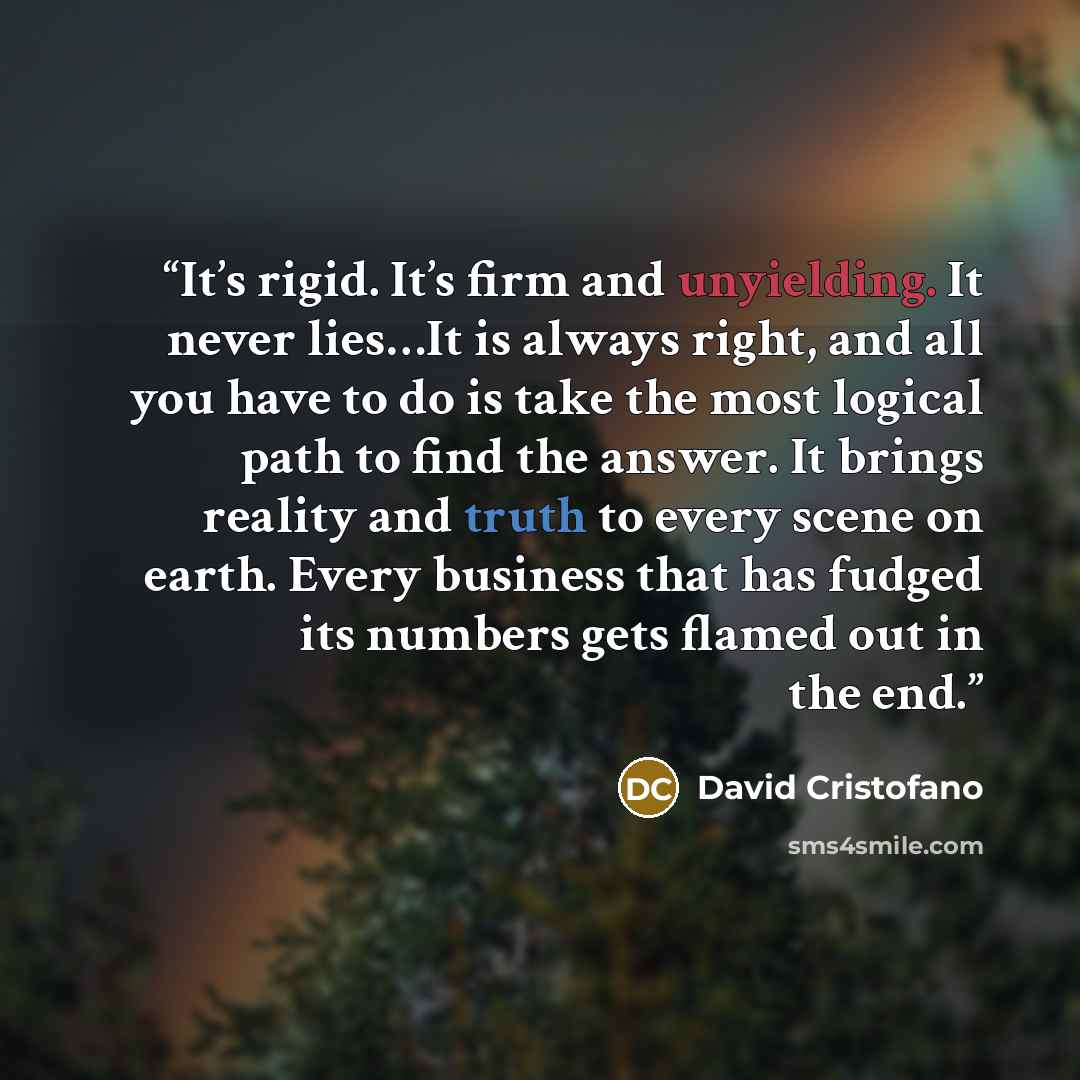 “It’s rigid. It’s firm and unyielding. It never lies…It is always right, and all you have to do is take the most logical path to find the answer. It brings reality and truth to every scene on earth. Every business that has fudged its numbers gets flamed out in the end.” quote by David Cristofano