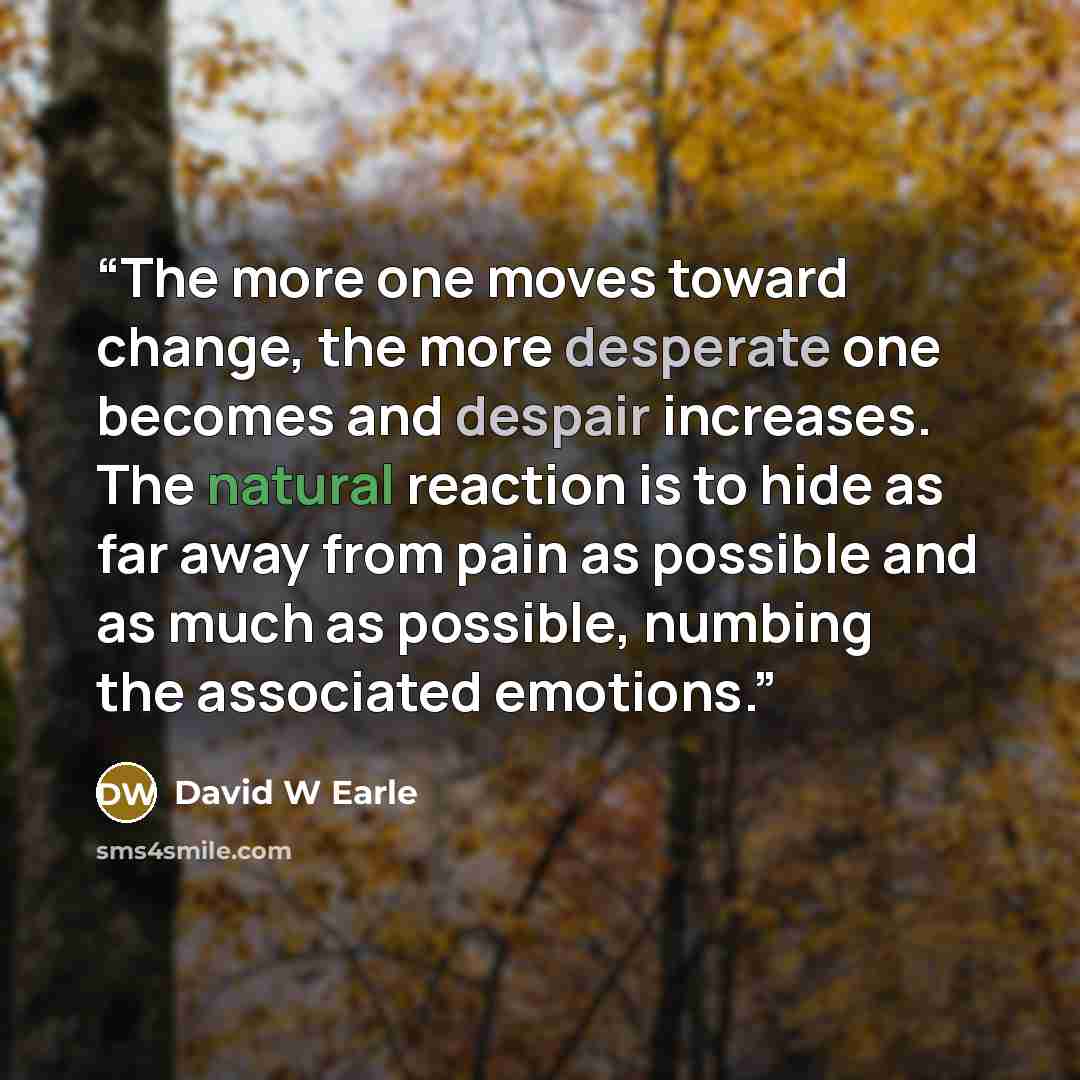“The more one moves toward change, the more desperate one becomes and despair increases. The natural reaction is to hide as far away from pain as possible and as much as possible, numbing the associated emotions.” quote by David W Earle