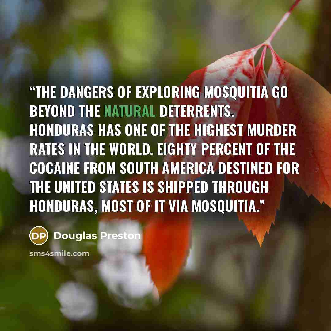 “The dangers of exploring Mosquitia go beyond the natural deterrents. Honduras has one of the highest murder rates in the world. Eighty percent of the cocaine from South America destined for the United States is shipped through Honduras, most of it via Mosquitia.” quote by Douglas Preston