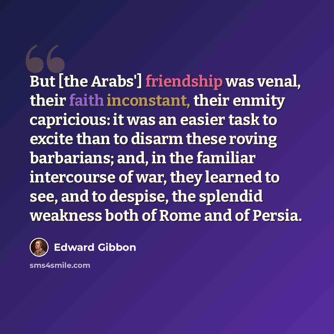 “But [the Arabs'] friendship was venal, their faith inconstant, their enmity capricious: it was an easier task to excite than to disarm these roving barbarians; and, in the familiar intercourse of war, they learned to see, and to despise, the splendid weakness both of Rome and of Persia.” quote by Edward Gibbon