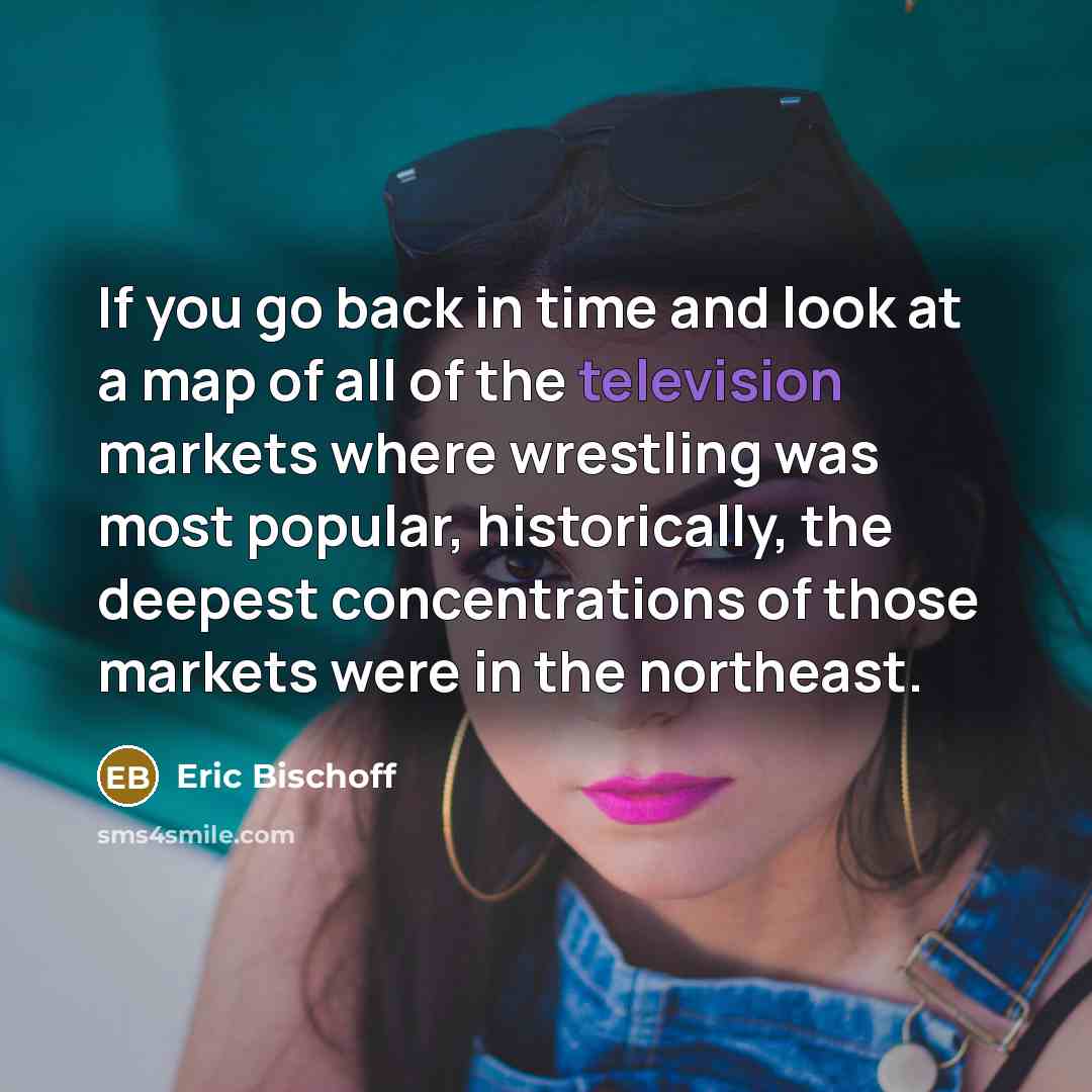 “If you go back in time and look at a map of all of the television markets where wrestling was most popular, historically, the deepest concentrations of those markets were in the northeast.” quote by Eric Bischoff