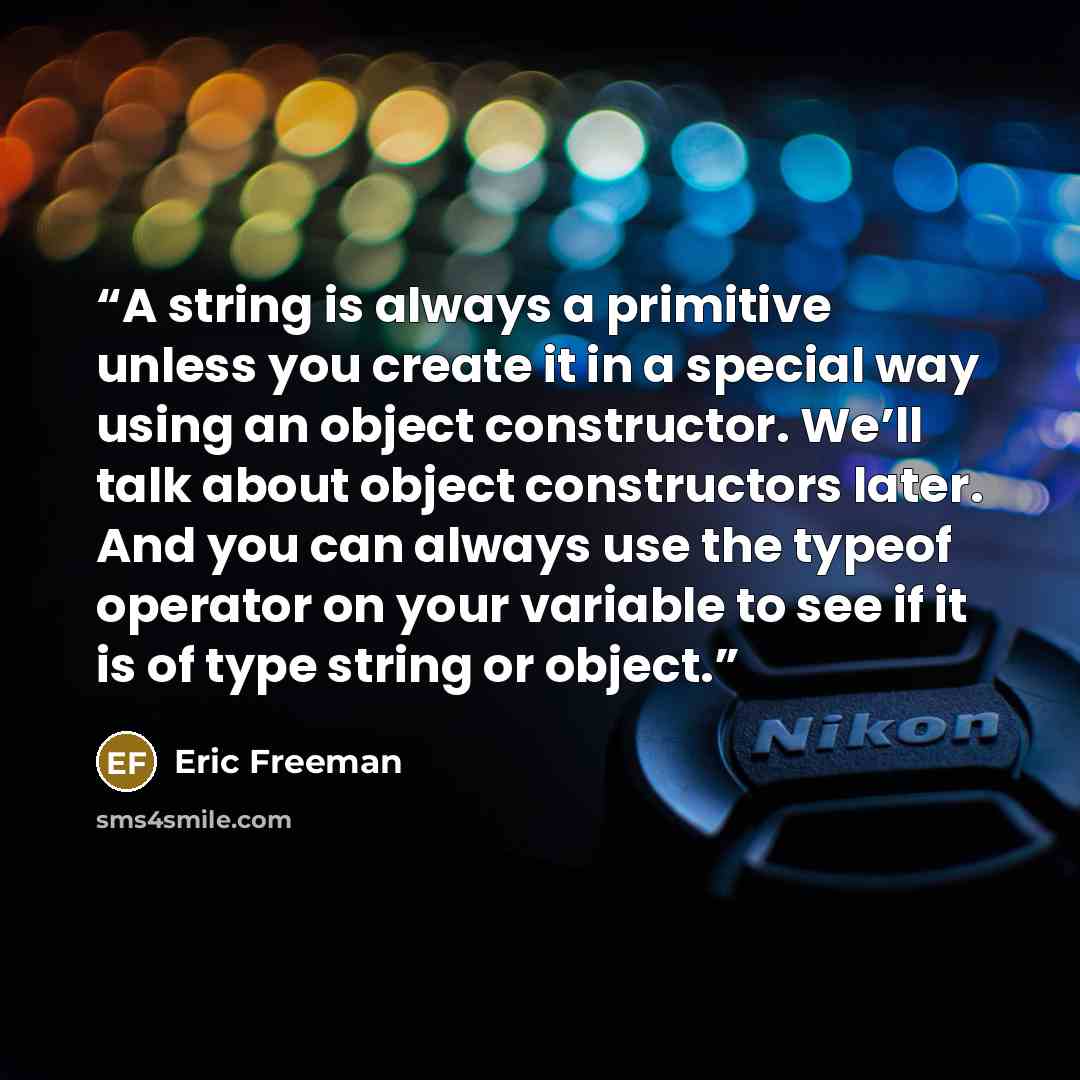 “A string is always a primitive unless you create it in a special way using an object constructor. We’ll talk about object constructors later. And you can always use the typeof operator on your variable to see if it is of type string or object.” quote by Eric Freeman