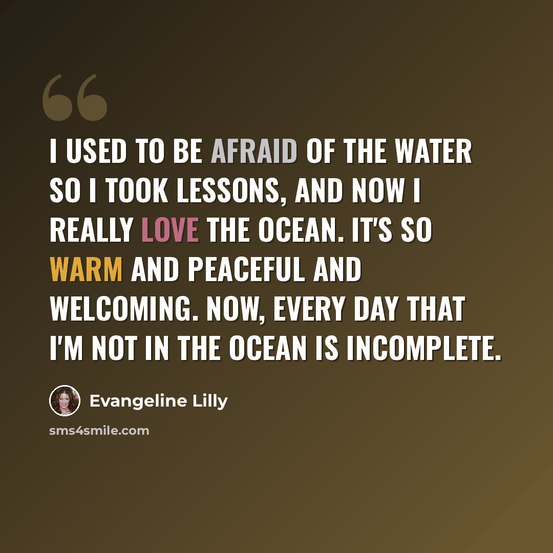“I used to be afraid of the water so I took lessons, and now I really love the ocean. It's so warm and peaceful and welcoming. Now, every day that I'm not in the ocean is incomplete.” quote by Evangeline Lilly