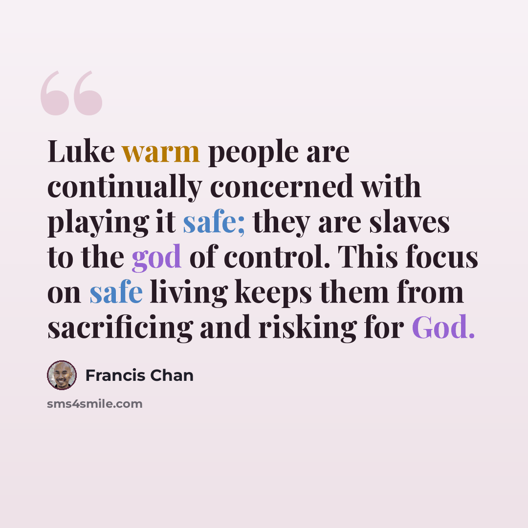 “Luke warm people are continually concerned with playing it safe; they are slaves to the god of control. This focus on safe living keeps them from sacrificing and risking for God.” quote by Francis Chan