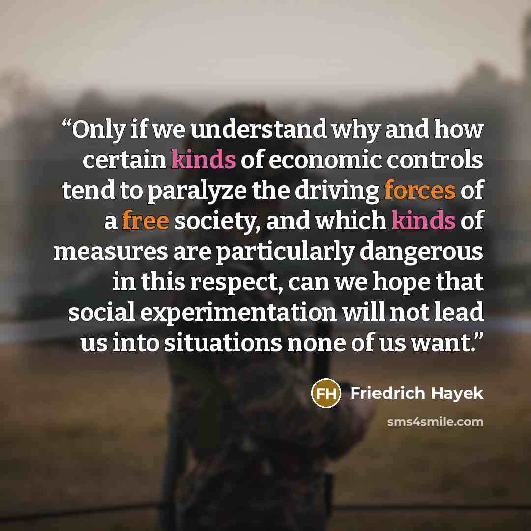 “Only if we understand why and how certain kinds of economic controls tend to paralyze the driving forces of a free society, and which kinds of measures are particularly dangerous in this respect, can we hope that social experimentation will not lead us into situations none of us want.” quote by Friedrich Hayek