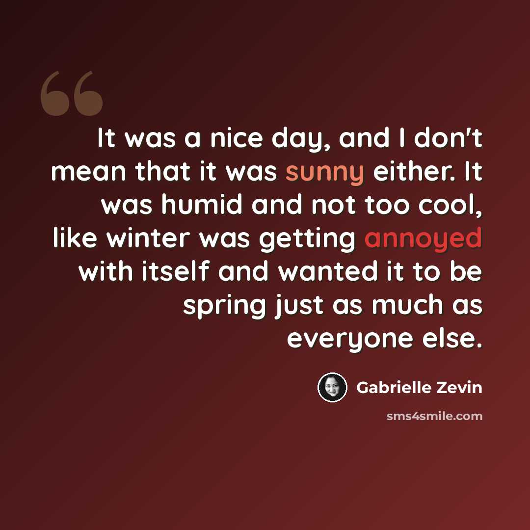 “It was a nice day, and I don't mean that it was sunny either. It was humid and not too cool, like winter was getting annoyed with itself and wanted it to be spring just as much as everyone else.” quote by Gabrielle Zevin
