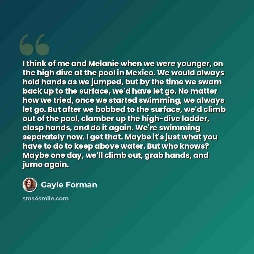 “I think of me and Melanie when we were younger, on the high dive at the pool in Mexico. We would always hold hands as we jumped, but by the time we swam back up to the surface, we'd have let go. No matter how we tried, once we started swimming, we always let go. But after we bobbed to the surface…” quote by Gayle Forman