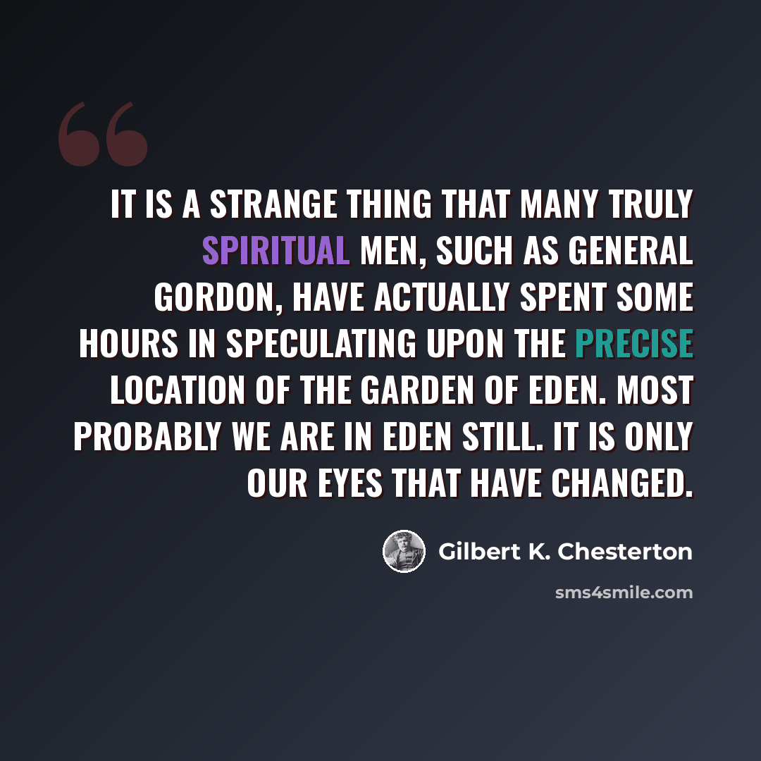 “It is a strange thing that many truly spiritual men, such as General Gordon, have actually spent some hours in speculating upon the precise location of the Garden of Eden. Most probably we are in Eden still. It is only our eyes that have changed.” quote by Gilbert K. Chesterton