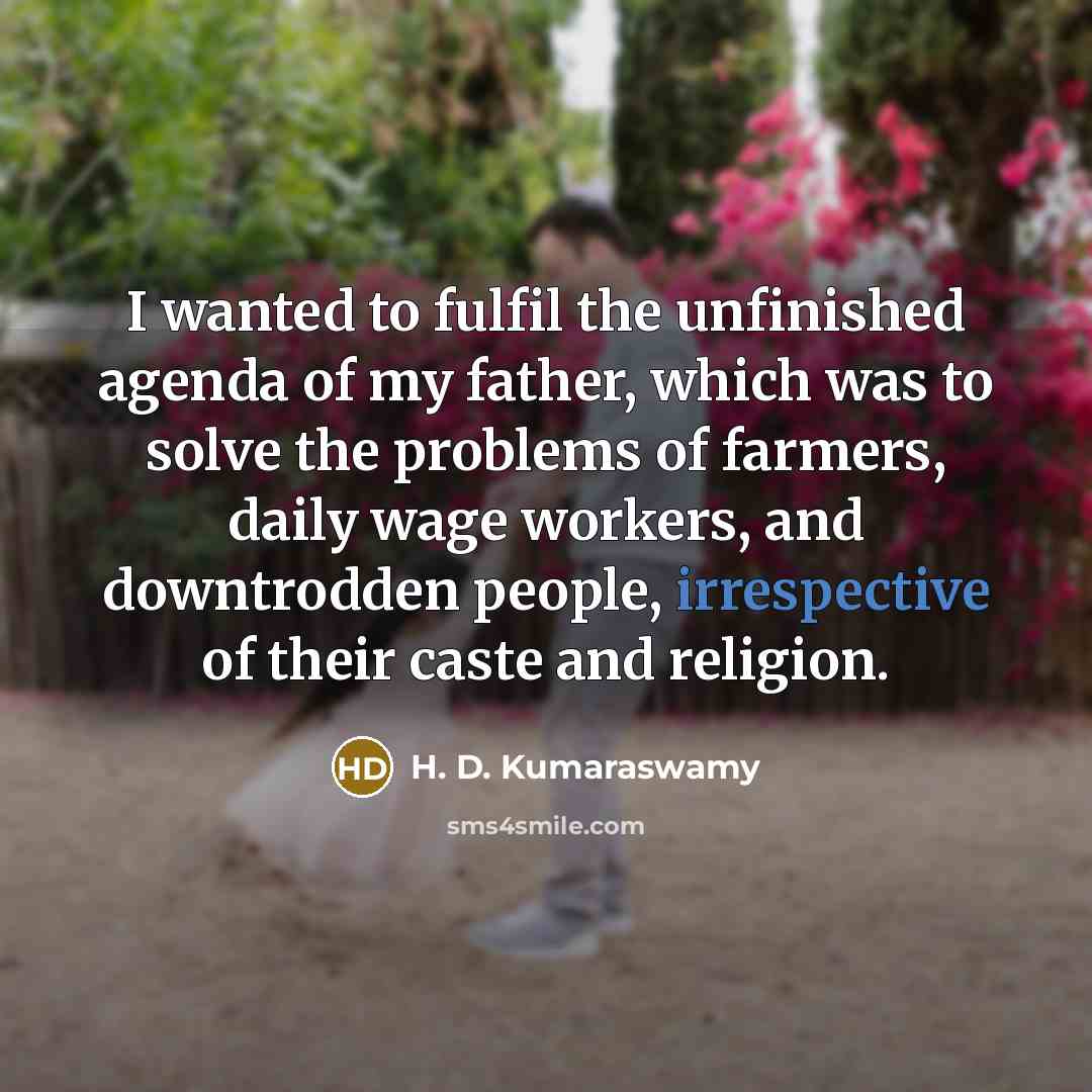 “I wanted to fulfil the unfinished agenda of my father, which was to solve the problems of farmers, daily wage workers, and downtrodden people, irrespective of their caste and religion.” quote by H. D. Kumaraswamy