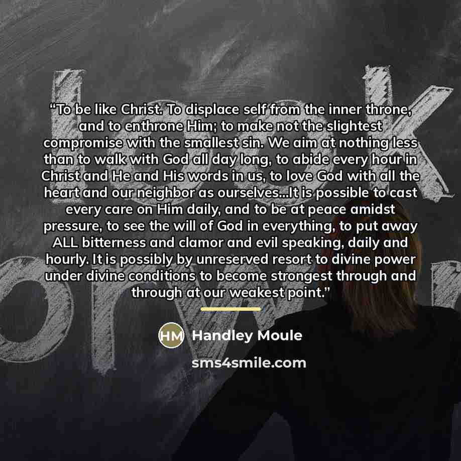 “To be like Christ. To displace self from the inner throne, and to enthrone Him; to make not the slightest compromise with the smallest sin. We aim at nothing less than to walk with God all day long, to abide every hour in Christ and He and His words in us, to love God with all the heart and our…” quote by Handley Moule