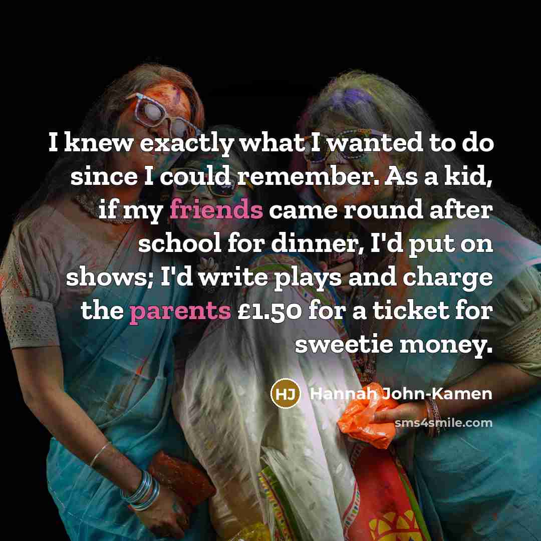 “I knew exactly what I wanted to do since I could remember. As a kid, if my friends came round after school for dinner, I'd put on shows; I'd write plays and charge the parents £1.50 for a ticket for sweetie money.” quote by Hannah John-Kamen