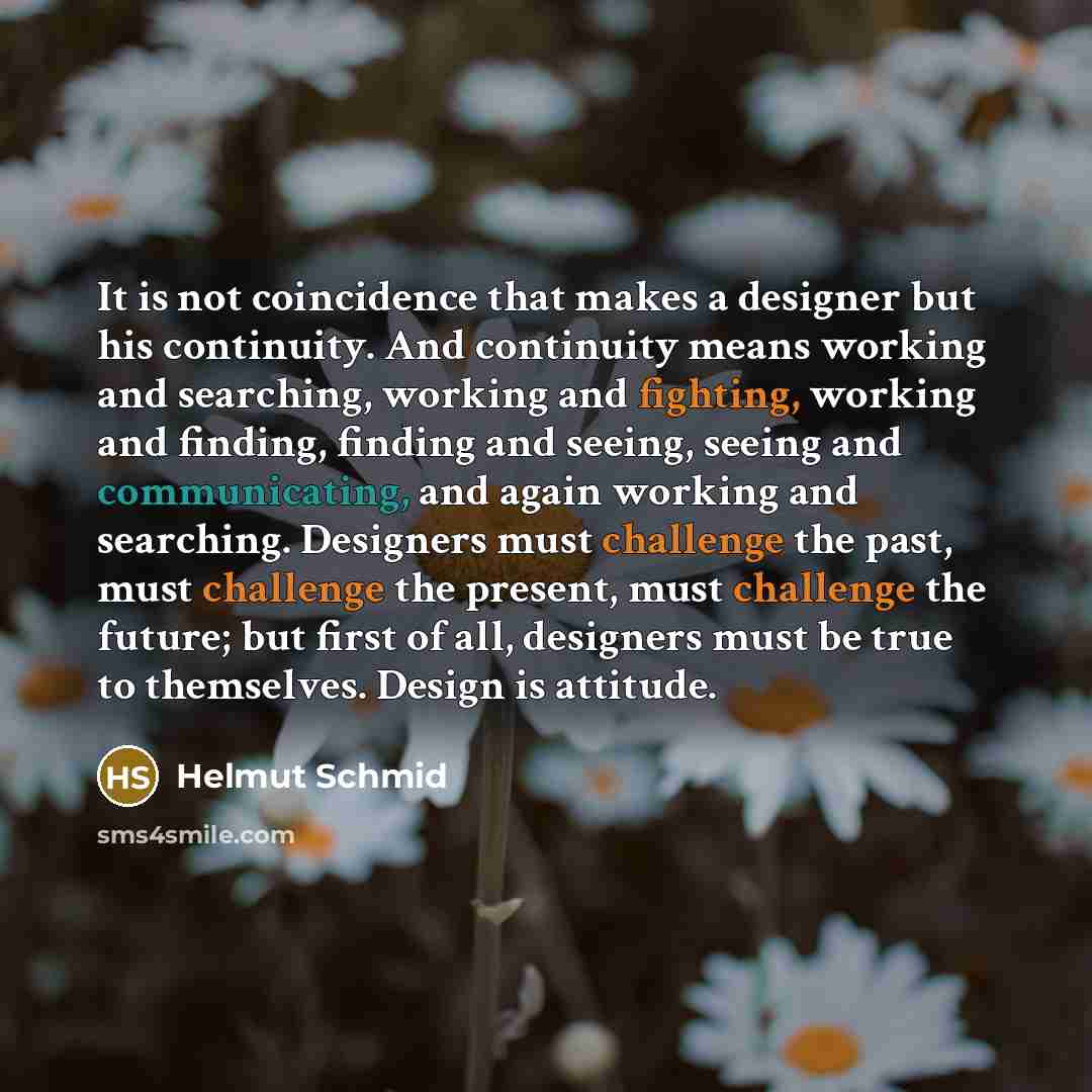 “It is not coincidence that makes a designer but his continuity. And continuity means working and searching, working and fighting, working and finding, finding and seeing, seeing and communicating, and again working and searching. Designers must challenge the past, must challenge the present, must…” quote by Helmut Schmid
