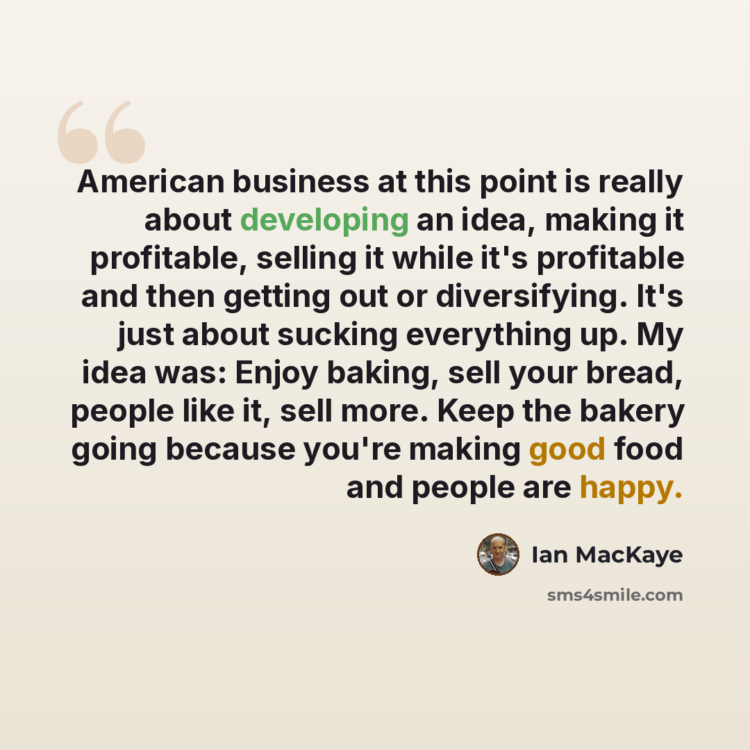 “American business at this point is really about developing an idea, making it profitable, selling it while it's profitable and then getting out or diversifying. It's just about sucking everything up. My idea was: Enjoy baking, sell your bread, people like it, sell more. Keep the bakery going…” quote by Ian MacKaye