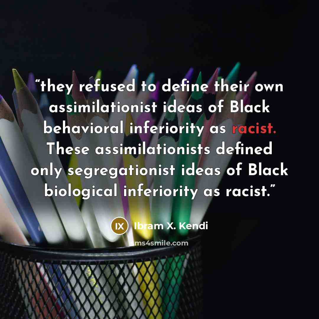 “they refused to define their own assimilationist ideas of Black behavioral inferiority as racist. These assimilationists defined only segregationist ideas of Black biological inferiority as racist.” quote by Ibram X. Kendi