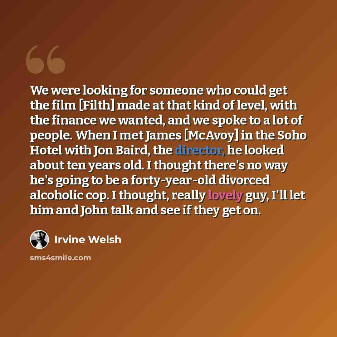 “We were looking for someone who could get the film [Filth] made at that kind of level, with the finance we wanted, and we spoke to a lot of people. When I met James [McAvoy] in the Soho Hotel with Jon Baird, the director, he looked about ten years old. I thought there's no way he's going to be a…” quote by Irvine Welsh