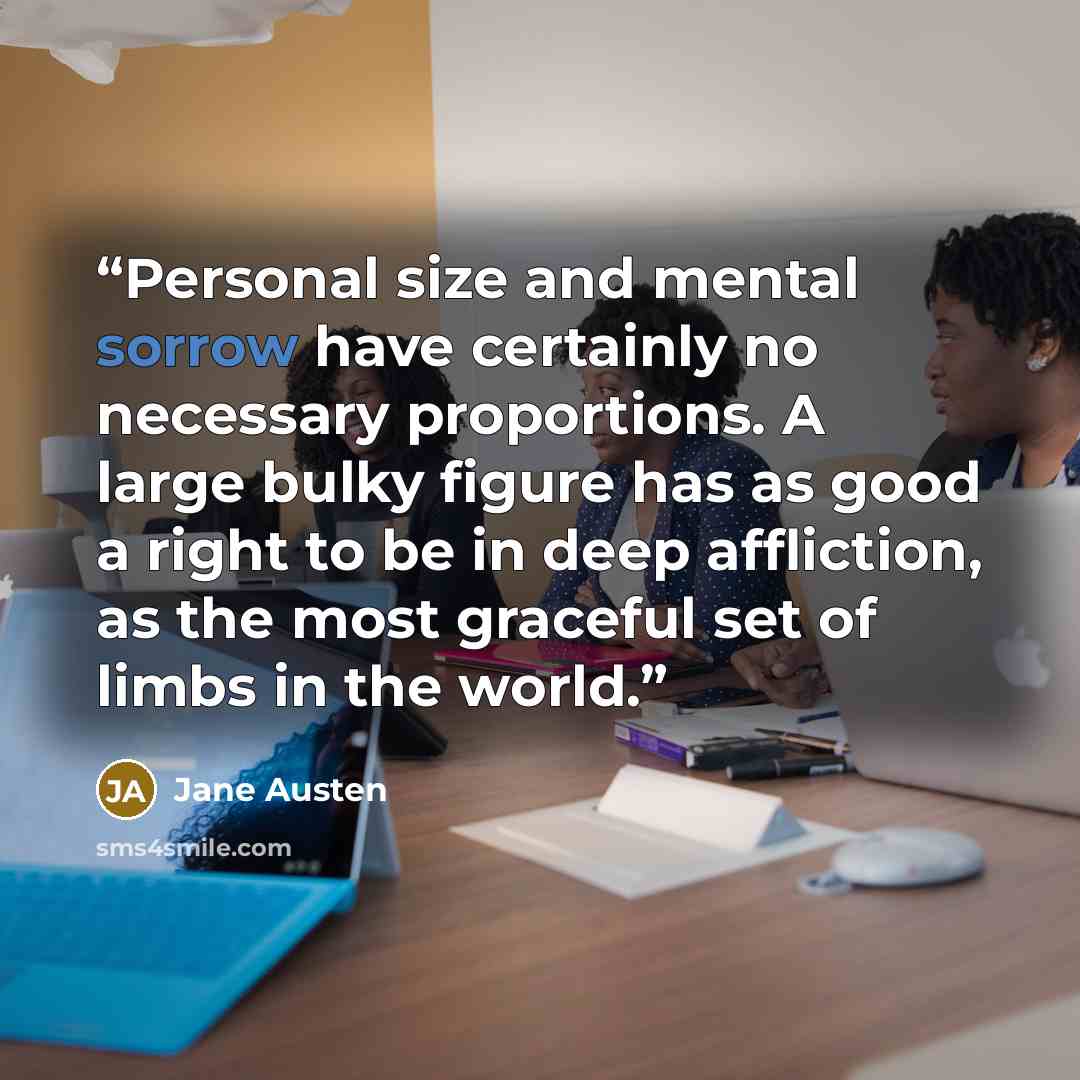 “Personal size and mental sorrow have certainly no necessary proportions. A large bulky figure has as good a right to be in deep affliction, as the most graceful set of limbs in the world.” quote by Jane Austen