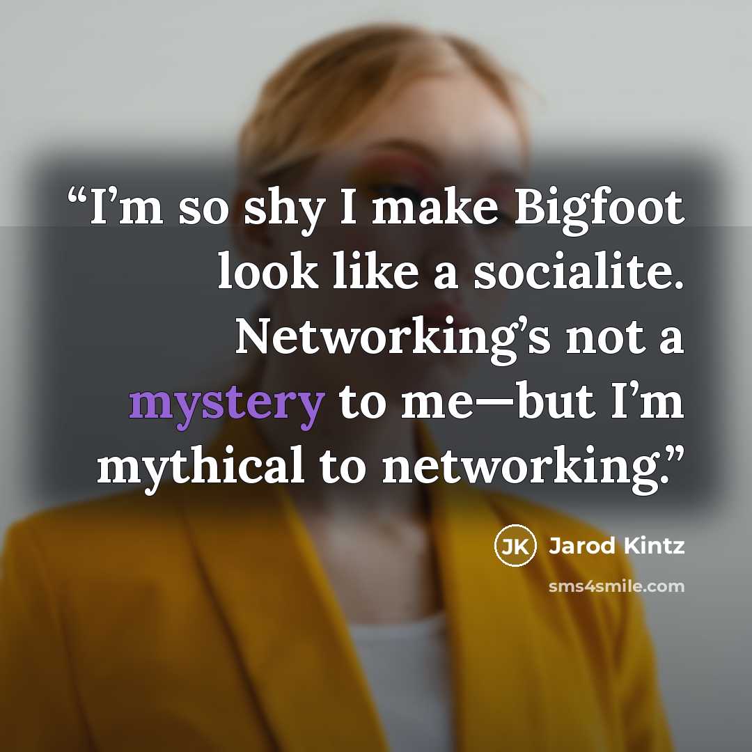 “I’m so shy I make Bigfoot look like a socialite. Networking’s not a mystery to me—but I’m mythical to networking.” quote by Jarod Kintz