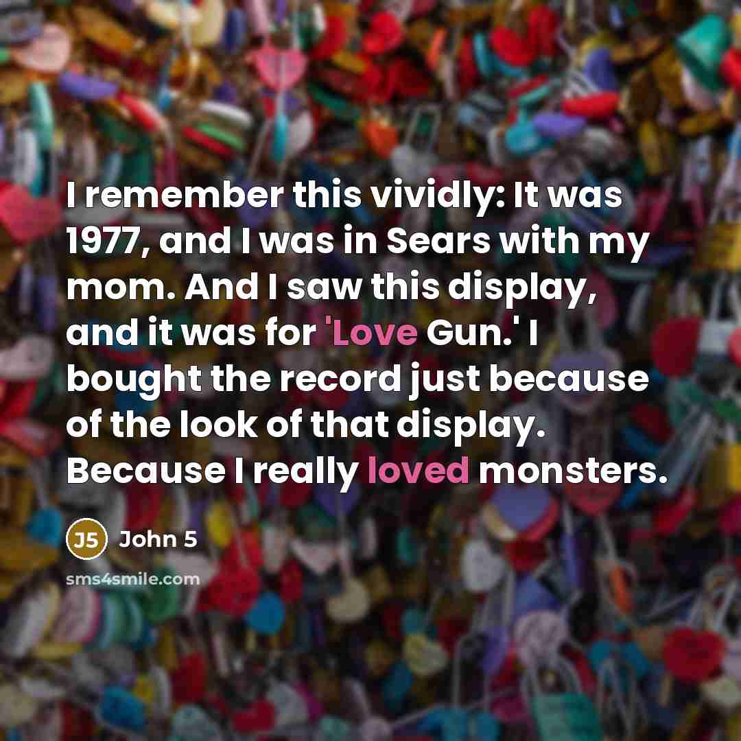 “I remember this vividly: It was 1977, and I was in Sears with my mom. And I saw this display, and it was for 'Love Gun.' I bought the record just because of the look of that display. Because I really loved monsters.” quote by John 5