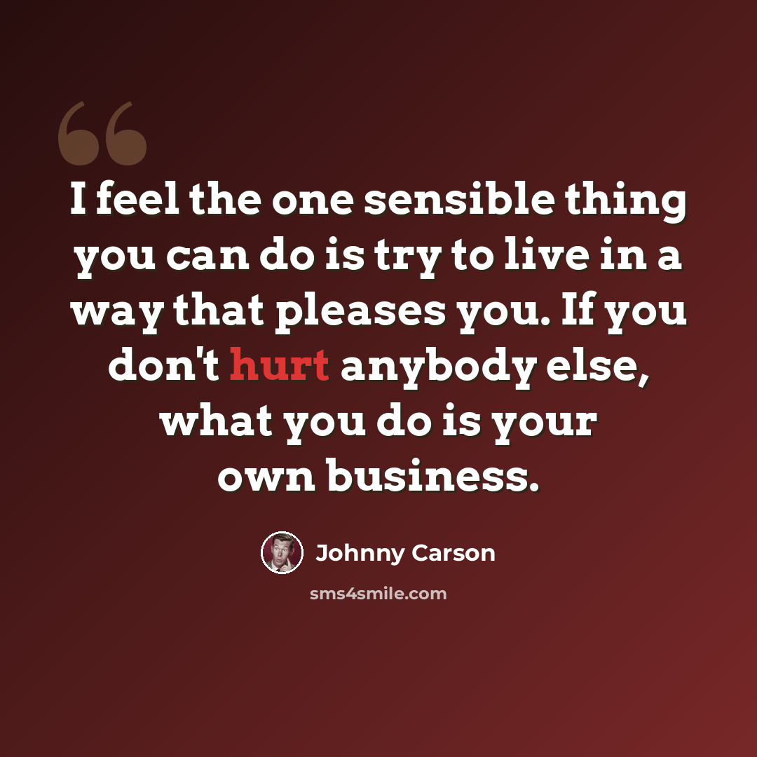 “I feel the one sensible thing you can do is try to live in a way that pleases you. If you don't hurt anybody else, what you do is your own business.” quote by Johnny Carson