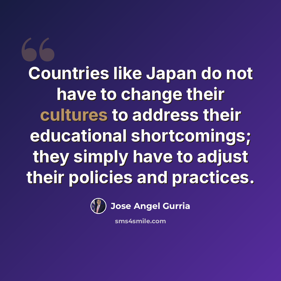 “Countries like Japan do not have to change their cultures to address their educational shortcomings; they simply have to adjust their policies and practices.” quote by Jose Angel Gurria